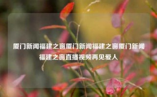 厦门新闻福建之窗厦门新闻福建之窗厦门新闻福建之窗直播视频再见爱人