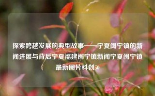 探索跨越发展的典型故事——宁夏闽宁镇的新闻进展与背后宁夏福建闽宁镇新闻宁夏闽宁镇最新图片科创50