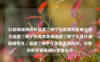 以新闻视阈探析福建三明宁化警察的英勇与担当福建三明宁化警察新闻福建三明宁化县诈骗新闻夸克，福建三明宁化警察英勇担当，深度剖析诈骗新闻以警醒社会，好的，将立刻给你创建上面的特定风格之一个主题。深度评述宁化公安派出所英勇担当，从新闻视角揭露诈骗案件，警示社会安全意识