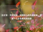 任正非：开放创新，利用别人的先进成果，才是一个企业真实的出路