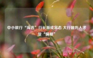 中小银行“海选”行长渐成常态 大行履历人才受“偏爱”