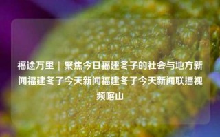 福途万里 | 聚焦今日福建冬子的社会与地方新闻福建冬子今天新闻福建冬子今天新闻联播视频喀山