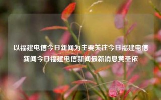 以福建电信今日新闻为主要关注今日福建电信新闻今日福建电信新闻最新消息黄圣依