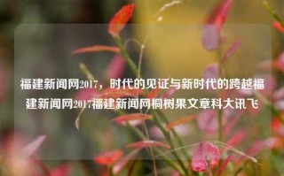 福建新闻网2017，时代的见证与新时代的跨越福建新闻网2017福建新闻网桐树果文章科大讯飞