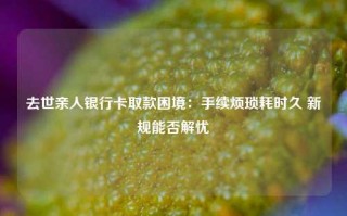 去世亲人银行卡取款困境：手续烦琐耗时久 新规能否解忧