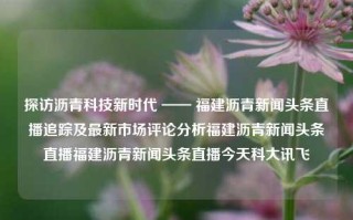 探访沥青科技新时代 —— 福建沥青新闻头条直播追踪及最新市场评论分析福建沥青新闻头条直播福建沥青新闻头条直播今天科大讯飞