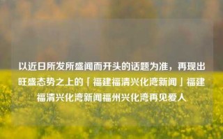 以近日所发所盛闻而开头的话题为准，再现出旺盛态势之上的「福建福清兴化湾新闻」福建福清兴化湾新闻福州兴化湾再见爱人