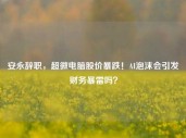 安永辞职，超微电脑股价暴跌！AI泡沫会引发财务暴雷吗？