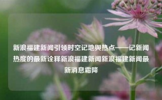 新浪福建新闻引领时空记地舆热点——记新闻热度的最新诠释新浪福建新闻新浪福建新闻最新消息霜降