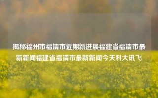 揭秘福州市福清市近期新进展福建省福清市最新新闻福建省福清市最新新闻今天科大讯飞