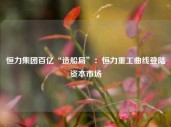 恒力集团百亿“造船局”：恒力重工曲线登陆资本市场