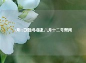 6月12日新闻福建,六月十二号新闻