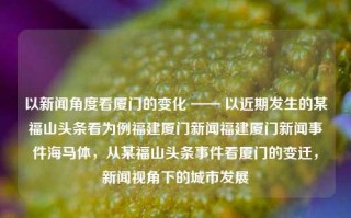 以新闻角度看厦门的变化 —— 以近期发生的某福山头条看为例福建厦门新闻福建厦门新闻事件海马体，从某福山头条事件看厦门的变迁，新闻视角下的城市发展，某福山头条事件背后的厦门变迁，新闻视角下的城市发展透视