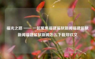 福光之路 —— 一起聚焦福建监狱新闻福建监狱新闻福建监狱新闻怎么下载郑钦文