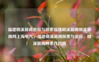 福建明溪新闻追踪与探索福建明溪新闻明溪新闻网上海电气，福建明溪新闻探索与追踪，明溪新闻网事件回顾，福建明溪新闻探索与追踪，明溪事件网络回望