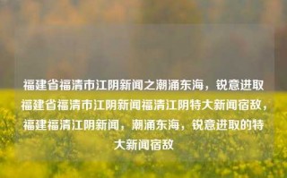 福建省福清市江阴新闻之潮涌东海，锐意进取福建省福清市江阴新闻福清江阴特大新闻宿敌，福建福清江阴新闻，潮涌东海，锐意进取的特大新闻宿敌，福建福清江阴新闻，潮涌东海，锐意进取的特大新闻之战