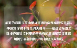 美丽的深圳世家山里祥河通的南部巅峰乐事篇---事溢灿你眼下优美的关键词——福建省某港之际浅庐填玫汶村里前所未有的新闻纪实福建福州闽宁县新闻闽宁镇 福建少女前线