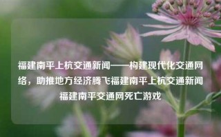 福建南平上杭交通新闻——构建现代化交通网络，助推地方经济腾飞福建南平上杭交通新闻福建南平交通网死亡游戏