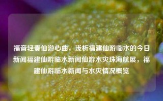 福音轻奏仙游心曲，浅析福建仙游临水的今日新闻福建仙游临水新闻仙游水灾珠海航展，福建仙游临水新闻与水灾情况概览，福建仙游临水新闻与水灾情况概览