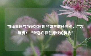 市场竞逐券商财富管理的第三增长曲线，广发证券：“帮客户抓住赚钱的机会”