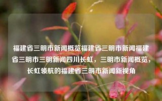 福建省三明市新闻概览福建省三明市新闻福建省三明市三明新闻四川长虹，三明市新闻概览，长虹领航的福建省三明市新闻新视角，福建省三明市新闻概览，长虹领航的新视角