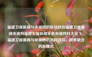 福建卫视新闻与央视网的联动效应福建卫视新闻央视网福建卫视新闻手机央视网科大讯飞，福建卫视新闻与央视网的协同效应，跨界融合的新模式，福建卫视新闻与央视网，协同传播，跨界融合的新模式