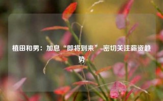 植田和男：加息“即将到来” 密切关注薪资趋势