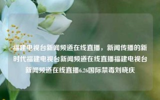 福建电视台新闻频道在线直播，新闻传播的新时代福建电视台新闻频道在线直播福建电视台新闻频道在线直播6.26国际禁毒刘晓庆