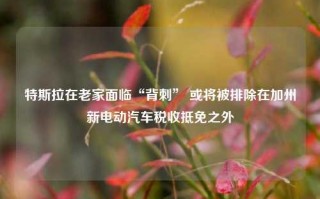 特斯拉在老家面临“背刺” 或将被排除在加州新电动汽车税收抵免之外