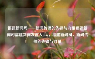 福建新闻司——新闻传播的先锋与力量福建新闻司福建新闻发言人play，福建新闻司，新闻传播的先锋与力量，福建新闻司，新闻传播的先锋力量与引领者