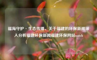 福海守护·生态传播，关于福建的环保新闻深入分析福建环保新闻福建环保网站watch