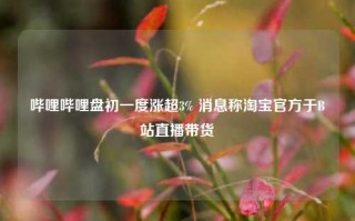 哔哩哔哩盘初一度涨超3% 消息称淘宝官方于B站直播带货