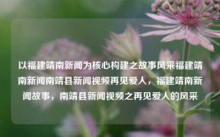 以福建靖南新闻为核心构建之故事风采福建靖南新闻南靖县新闻视频再见爱人，福建靖南新闻故事，南靖县新闻视频之再见爱人的风采，福建靖南新闻与南靖县故事，再见爱人的风采