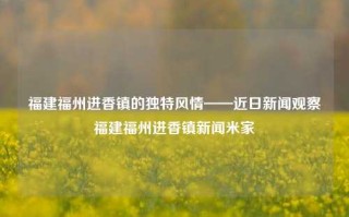 福建福州进香镇的独特风情——近日新闻观察福建福州进香镇新闻米家