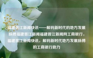 福建晋江新闻快讯——解码新时代的地方发展脉搏福建晋江新闻福建晋江新闻网工商银行，福建晋江新闻快讯，解码新时代地方发展脉搏的工商银行助力，晋江新闻快讯，工商银行助力解码新时代地方发展脉搏