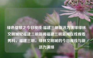 绿色绽放之今日视线:福建三明新活力演绎绿林文明城纪福建三明新闻福建三明新闻在线观看男科，福建三明，绿林文明城的今日视线与新活力演绎，绿色新活力，福建三明绿林文明城的今日视线与新发展