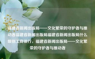 福建省新闻出版局——文化繁荣的守护者与推动者福建省新闻出版局福建省新闻出版局什么级别工商银行，福建省新闻出版局——文化繁荣的守护者与推动者，福建省新闻出版局，文化繁荣的守护者与推动者。