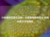 兴银理财总裁汪圣明：乐观看待周期变化 短期内需关注预期差