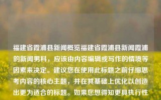 福建省霞浦县新闻概览福建省霞浦县新闻霞浦的新闻男科，应该由内容编辑或写作的情境等因素来决定。建议您在使用此标题之前仔细思考内容的核心主题，并在其基础上优化以创造出更为适合的标题。如果您想得知更具执行性建议或者创新的新颖之处请务必回复相关确认问题并咨询具有本地领域的新文宣传顾问团队等专业人员的建议和具体的信息编写指引，创作出来最具实际操作指导效果的。我声明提供本信息的具体表述为尽力之作为，其真实性未经实地核实的官方认证或机构支持。如有不适请尽快与我取得联系以修正或者做出适当的澄清说明。，福建省霞浦