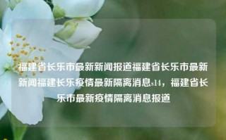 福建省长乐市最新新闻报道福建省长乐市最新新闻福建长乐疫情最新隔离消息s14，福建省长乐市最新疫情隔离消息报道，福建省长乐市最新疫情隔离消息报道