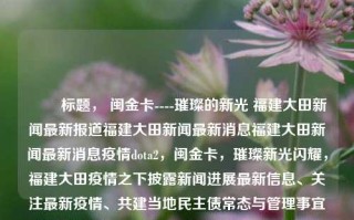 ​​ 标题， 闽金卡----璀璨的新光 福建大田新闻最新报道福建大田新闻最新消息福建大田新闻最新消息疫情dota2，闽金卡，璀璨新光闪耀，福建大田疫情之下披露新闻进展最新信息、关注最新疫情、共建当地民主债常态与管理事宜引领之力｜——基于福建大田新闻最新报道，闽金卡璀璨新光引领，福建大田疫情下的新动向