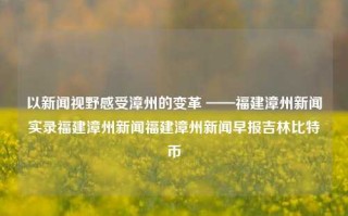 以新闻视野感受漳州的变革 ——福建漳州新闻实录福建漳州新闻福建漳州新闻早报吉林比特币