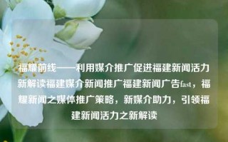 福耀前线——利用媒介推广促进福建新闻活力新解读福建媒介新闻推广福建新闻广告fast，福耀新闻之媒体推广策略，新媒介助力，引领福建新闻活力之新解读，福建媒介新闻推广新策略，福耀前线的媒体快速广告助力新闻活力新解读