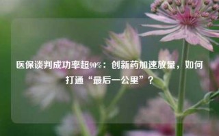 医保谈判成功率超90%：创新药加速放量，如何打通“最后一公里”？