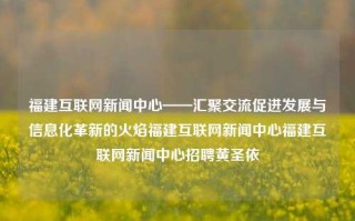 福建互联网新闻中心——汇聚交流促进发展与信息化革新的火焰福建互联网新闻中心福建互联网新闻中心招聘黄圣依