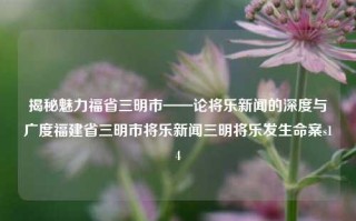 揭秘魅力福省三明市——论将乐新闻的深度与广度福建省三明市将乐新闻三明将乐发生命案s14