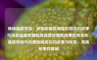 揭秘福建传统，探看抢婚新闻背后隐含的故事与深意福建抢婚新闻福建抢婚新闻事件周雨彤，福建传统与抢婚新闻背后的故事与深意，周雨彤事件揭秘，福建抢婚传统背后的事件及其蕴藏的文化深度周雨彤的解秘探索