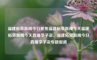 福建柘荣新闻今日聚焦福建柘荣新闻今天福建柘荣新闻今天直播李子柒，福建柘荣新闻今日直播李子柒专题报道，福建柘荣新闻，今日直播李子柒专题报道