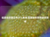 福建仙游最近有什么新闻,福建仙游新闻最新新闻