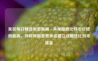 吴说每日精选加密新闻 - 央视报道比特币价格创新高，并称特朗普曾承诺建立战略性比特币储备